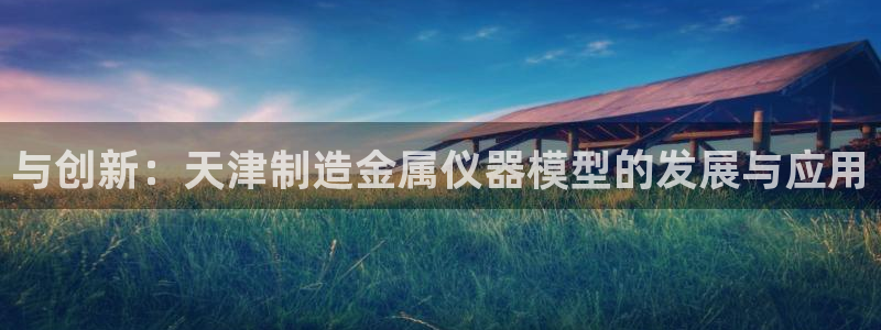 云顶集团简介概况：与创新：天津制造金属仪器模型的发展与应用