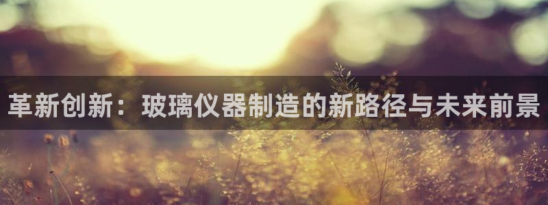 云顶国际注册存款：革新创新：玻璃仪器制造的新路径与未来前景