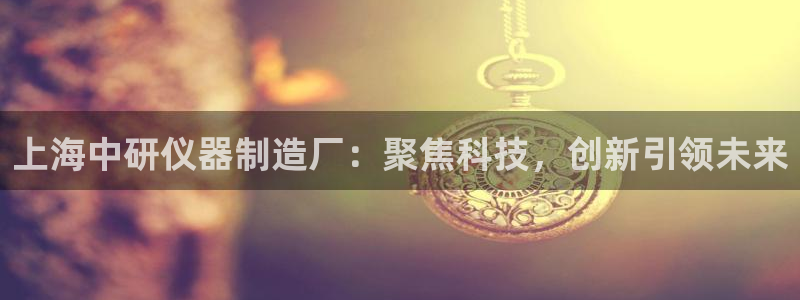 云顶12300线路：上海中研仪器制造厂：聚焦科技，创新引领未