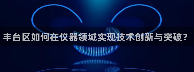 云顶网站是多少：丰台区如何在仪器领域实现技术创新与突破？