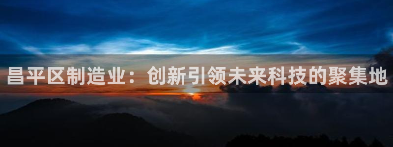 云顶国际中国官方网站：昌平区制造业：创新引领未来科技的聚集地