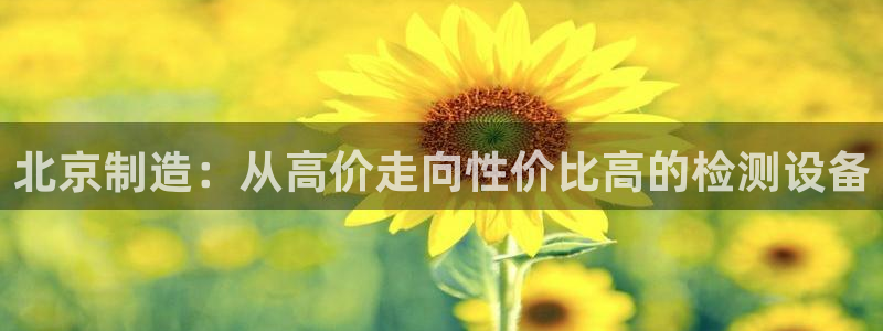 云顶7610最新：北京制造：从高价走向性价比高的检测设备