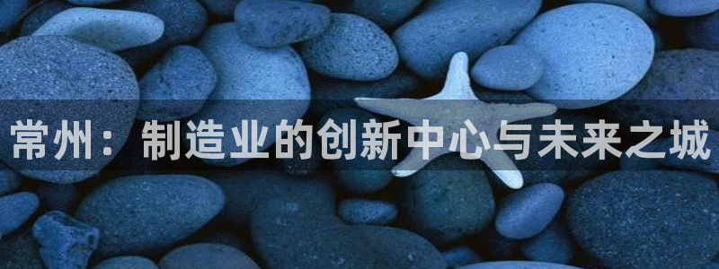 云顶 官网：常州：制造业的创新中心与未来之城