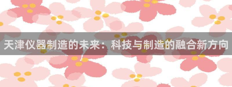 云顶国际app手机版下载：天津仪器制造的未来：科技与制造的融