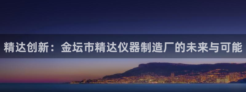 云顶国际cq9：精达创新：金坛市精达仪器制造厂的未来与可能