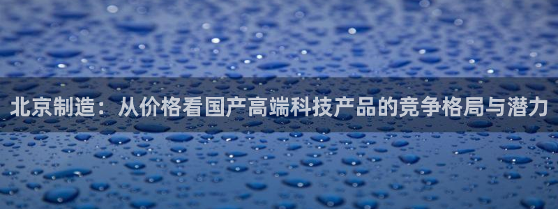 云顶网站是多少：北京制造：从价格看国产高端科技产品的竞争格局