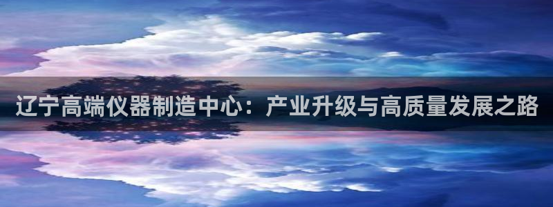 云顶国际版怎么下载：辽宁高端仪器制造中心：产业升级与高质量发