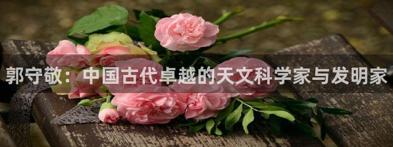 云顶国际yd333团体官网：郭守敬：中国古代卓越的天文科学家