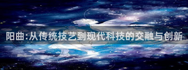 云顶国际线上平台：阳曲:从传统技艺到现代科技的交融与创新